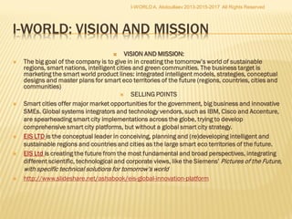 I. Smart growth: developing an economy based on knowledge and innovation (INNOVATION; EDUCATION; DIGITAL SOCIETY).
II. Sustainable growth: promoting a more resource efficient, greener and more competitive economy (CLIMATE, ENERGY AND MOBILITY;
COMPETITIVENESS).
III. Inclusive growth: fostering a high-employment economy delivering social and territorial cohesion (EMPLOYMENT AND SKILLS; FIGHTING POVERTY).
 The headline targets:
1) 75 % of the population aged 20-64 should be employed.
2) 3% of the EU's GDP should be invested in R&D.
3) The "20/20/20" climate/energy targets should be met (including an increase to 30% of emissions reduction if the conditions are right).
4) The share of early school leavers should be under 10% and at least 40% of the younger generation should have a tertiary degree.
5) 20 million less people should be at risk of poverty
 The flagship initiatives:
I. INNOVATION: "Innovation Union" .
II. EDUCATION: "Youth on the move.
III. DIGITAL SOCIETY: "A digital agenda for Europe" .
IV. CLIMATE, ENERGY and MOBILITY: "Resource efficient Europe"
V. COMPETITIVENESS: "An industrial policy for the globalisation era".
VI. EMPLOYMENT and SKILLS: "An agenda for new skills and jobs" .
VII. FIGHTING POVERTY: "European platform against poverty".
VIII. EU Fund 2014-2020: investing 1 trillion in smart, sustainable and inclusive growth
IX. EUROPE 2020: A Strategy for Smart, Sustainable and Inclusive Growth. Communication from the Commission, European Commission, 2010, Brussels,
EU
X. The organic concept of i-Europe was prompted to the President of the EC, Jose Barroso, by the I-Europe Research Consortium
Coordinator, Dr A. Abdoullaev, in 2009: “The implementation of the I-Europe Strategy is to bring enormous socio-political,
economical, cultural, scientific and technological progress to the whole European Community of Member States.” Intelligent
Europe Centre, IEC http://ec.europa.eu/dgs/secretariat_general/eu2020/docs/intelligent_europe_center_en.pdf
XI. (Smart Europe Manifesto) http://www.slideshare.net/ashabook/i-europe-title-10150491
I-WORLD A. Abdoullaev 2013-2015-
2017 All Rights Reserved
 