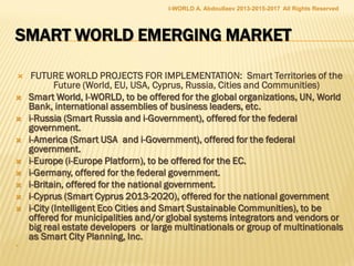  VISION AND MISSION:VISION AND MISSION:
 The big goal of the company is to give in in creating the tomorrow’s world of
sustainable regions, smart nations, intelligent cities and green communities.
The business target is marketing the smart world product lines: integrated
intelligent models, strategies, conceptual designs and master plans for smart
eco territories of the future (regions, countries, cities and communities)
 SELLING POINTS
 Smart cities offer major market opportunities for the government, big business
and innovative SMEs. Global systems integrators and technology vendors, such
as IBM, Cisco and Accenture, are spearheading smart city implementations
across the globe, trying to develop comprehensive smart city platforms, but
without a global smart city strategy.
 EIS LTD is the conceptual leader in conceiving, planning and (re)developing
intelligent and sustainable regions and countries and cities as the large smart
eco territories of the future.
 EIS Ltd is creating the future from the most fundamental and broad
perspectives, integrating different scientific, technological and corporate views,
like the Siemens’ Pictures of the Future, with specific technical solutions for
tomorrow’s world
 http://www.slideshare.net/ashabook/eis-global-innovation-platform
I-WORLD A. Abdoullaev 2013-2015-2017 All Rights Reserved
 