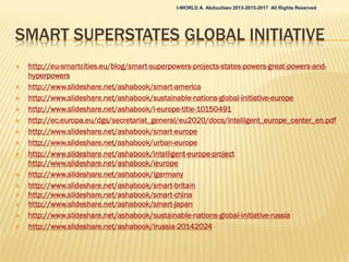  FUTURE WORLD PROJECTS FOR IMPLEMENTATION: Smart
Territories of the Future (World, EU, USA, Cyprus, Russia, Cities
and Communities)
 Smart World, I-WORLD, to be offered for the globalSmart World, I-WORLD, to be offered for the global
organizations, UN, World Bank, international assemblies oforganizations, UN, World Bank, international assemblies of
business leaders, etc.business leaders, etc.
 i-Russia (Smart Russia and i-Government), offered for thei-Russia (Smart Russia and i-Government), offered for the
federal government.federal government.
 i-America (Smart USA and i-Government), offered for thei-America (Smart USA and i-Government), offered for the
federal government.federal government.
 i-Europe (i-Europe Platform), to be offered for the EC.i-Europe (i-Europe Platform), to be offered for the EC.
 i-Germany, offered for the federal government.i-Germany, offered for the federal government.
 i-Britain, offered for the national government.i-Britain, offered for the national government.
 i-Cyprus (Smart Cyprus 2013-2020), offered for the nationali-Cyprus (Smart Cyprus 2013-2020), offered for the national
governmentgovernment
 i-City (Intelligent Eco Cities and Smart Sustainablei-City (Intelligent Eco Cities and Smart Sustainable
Communities), to be offered for municipalities and/or globalCommunities), to be offered for municipalities and/or global
systems integrators and vendors or big real estate developerssystems integrators and vendors or big real estate developers
or large multinationals or group of multinationals as Smart Cityor large multinationals or group of multinationals as Smart City
I-WORLD A. Abdoullaev 2013-2015-2017 All Rights Reserved
 