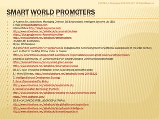 I-WORLD™; Global SkyNet™
 Smart Sustainable Communities™
 Smart Sustainable World ™
 Intelligent Eco City™; Smart Eco City™; iEcoCity™; Neapolis Smart EcoCity™
 iCITY™, i-City ™, i-City Operating Systems™; Smart City Software™; i-Community
Package™
 Intelligent Urban Operating Systems; Smart Eco Community Operating Systems,
SECOS™
 Territorial Intelligent Platform™, TIP; Territorial Intelligent Systems™, TIS
 X.0 World ™; World X.0 ™; 3.0 World ™; World 3.0; 3.0 City ™; City 3.0 ™
 i-Europe™, Intelligent Europe™, Smart Europe™, Europe SkyNet™
 i-Russia™, Smart Russia™, Intelligent Russia™, Russia SkyNet™
 i-America™, i-China™, i-Japan™, i-Germany™, i-Britain™
 Smart Africa™, Smart America™, Smart Asia™, Smart Europe™, Smart Australia™
 Smart China™, Smart Japan™, Smart Germany™, Smart Britain™
 Smart Cyprus ™, i-Cyprus ™, Smart EcoIsland™
 3.0 City™; City 3.0™; Building 3.0
 Умная Россия™, Интеллектуальная Россия ™, Умное Подмосковье™;
 Москва – Интеллектуальный Экоград™
 Здание 3.0™, Город 3.0™, Регион 3.0™
 Энциклопедический Интеллект ™
 Encyclopedic Intelligence ™, Global Innovation Platform™
 Smart Internet™, Intelligent Cyberspace, Intelligent Internet™, iNet™, Smart Web™
I-WORLD A. Abdoullaev 2013-2015-2017 All Rights Reserved
 
