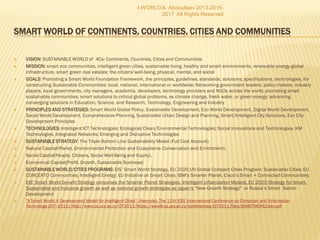  VISION: SUSTAINABLE WORLD of 4Cs: Continents, Countries, Cities and Communities
 MISSION: smart eco communities, intelligent green cities, sustainable living, healthy and smart environments, renewable energy global
infrastructure, smart green real estates; the citizens’well-being, physical, mental, and social
 GOALS: Promoting a Smart World Foundation Framework, the principles, guidelines, standards, solutions, specifications, technologies, for
constructing Sustainable Communities: local, national, international or worldwide; Networking government leaders, policy makers, industry
players, local governments, city managers, academia, developers, technology providers and NGOs across the world, promoting smart
sustainable communities; smart solutions to critical global problems, as climate change, fresh water, or green energy; advancing
converging solutions in Education, Science, and Research, Technology, Engineering and Industry
 PRINCIPLES AND STRATEGIES: Smart World Global Policy, Sustainable Development, Eco World Development, Digital World
Development, Social World Development, Comprehensive Planning, Sustainable Urban Design and Planning, Smart/Intelligent City
Solutions, Eco City Development Principles
 TECHNOLOGIES: Intelligent ICT Technologies; Ecological/Clean/Environmental Technologies; Social Innovations and Technologies, KM
Technologies, Integrated Networks; Emerging and Disruptive Technologies
 SUSTAINABLE STRATEGY: The Triple Bottom Line Sustainability Model (Full Cost Account)
 Natural Capital(Planet, Environmental Protection and Ecosystems Conservation and Enrichment),
 Social Capital(People, Citizens, Social Well-Being and Equity),
 Economical Capital(Profit, Growth, Sustainable Business)
 SUSTAINABLE WORLD/CITIES PROGRAMS: EIS’ Smart World Strategy, EU 2020,UN Global Compact Cities Program: Sustainable
Cities; EU CONCERTO Communities; Intelligent Energy; EU Initiative on Smart Cities; IBM’s Smarter Planet, Cisco’s Smart + Connected
Communities;
 EIS’ Smart World Growth Strategy comprises the Smarter Planet Strategies, Intelligent Urbanization Models, EU 2020 Strategy for Smart,
Sustainable and Inclusive growth as well as national growth strategies as Japan’s “New Growth Strategy" or Russia’s Smart Nation
Development
 "A Smart World: A Development Model for Intelligent Cities“; (Keynote). The 11th IEEE International Conference on Computer and Information Technology (CIT--2
http://www.cs.ucy.ac.cy/CIT2011/https://www8.cs.ucy.ac.cy/conferences/CIT2011/files/SMARTWORLDabr.pdf
I-WORLD A. Abdoullaev 2013-2015-2017 All Rights Reserved
 