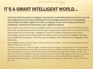  The Smart World Concept is emerging in the quest for sustainable growth and
smart economic, technological and socio-cultural development and intelligent
governance for international communities and states, regions and cities, and
global virtual communities, as well as for enterprises, industries and
economies, local, regional and global.
 Smart World is Smart Continents, Intelligent Nations and Smart Eco Cities, Smart People and
Smart Life, Sustainable Land and Environment, Sustainable Infrastructure and Smart Industry,
Smart Grids and Eco Buildings, Intelligent ICT and Eco Mobility, Big Science and Future
Technology, Internet of Everything and Smart Web, Smart Financing and Intelligent Banking,
Smart Health and Education, Smart Security and Safety, Smart Government, Regulations and
Standards.
 It’s an I-World. Sensors and information & telecommunication systems, driven by microprocessors,
provide digital intelligence to the world.
 “Invisible yet ubiquitous, small but mighty, unnoticed but life changing. Forty years ago the microprocessor
was born, beginning the quiet but profound process which has radically reshaped our lives. Today, thanks to
the microprocessor, we live in a smart world, can do smart things and make smart choices. We don’t see
them, but these tiny embedded computers shape our world to a remarkable degree. From the cars we drive
and tractors that till the fields, to the fresh food delivered to our shops, billboards that advertise and
machines that help us stay fit – they’re the invisible brains that power our daily being. Long live the smart
life”. Intel
I-WORLD A. Abdoullaev 2013-2015-2017 All Rights Reserved
 