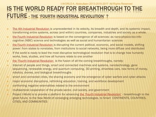  The 4th Industrial Revolution is unprecedented in its velocity, its breadth and depth, and its systemic impact,
transforming entire systems, across (and within) countries, companies, industries and society as a whole.
 the Fourth Industrial Revolution is based on the convergence of all sciences: as nano-physico-bio-info-
cognitive (NBIC) science and technologies as well as social and humanitarian sciences
 the Fourth Industrial Revolution is disrupting the current political, economic, and social models, shifting
power: from states to nonstates, from institutions to social networks, being more diffuse and distributed
 If the world is ready to lead the most disruptive technological revolution that is to change how humanity
works, lives, studies, and how all humans relate to one another
 the ‘Fourth Industrial Revolution is the fusion of all the coming breakthroughs, namely:
 Internet of people and things, smart and connected machines and systems, nanotechnology, gene
sequencing, renewable energy, and quantum computing, 3D printing, driverless cars, new forms of money,
robotics, drones, and biological breakthroughs
 smart and connected cities, the sharing economy and the emergence of cyber warfare and cyber attacks
 major economic disruptions, rethinking education, training, and workforce development
 confronting negative externalities related to the environment
 multisectoral cooperation of the private sector, civil society, and government
 Project I-World is to provide a platform for advancing the ‘Fourth Industrial Revolution’ - breakthrough to the
great future, to the New World of converging emerging technologies, to Smart CONTINENTS, COUNTRIES,
CITIES, AND COMMUNITIES
I-WORLD A. Abdoullaev 2013-2015-2017 All Rights Reserved
 