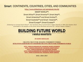 I-WORLD™, IWORLD™, i-WORLD™, iWORLD™, iWorld™:I-WORLD™, IWORLD™, i-WORLD™, iWORLD™, iWorld™:
SmartSmart CONTINENTS, COUNTRIES, CITIES, AND COMMUNITIECONTINENTS, COUNTRIES, CITIES, AND COMMUNITIES
httphttp://://www.slideshare.net/ashabook/eis-ltdwww.slideshare.net/ashabook/eis-ltd
SMART WORLD™:
Smart Africa™, Smart America™, Smart Asia™,
Smart Antarctica™ and Smart Arctica™,
Smart Australia™ and Smart Oceania™,
Smart Europe™, Smart Eurasia™
[Following our concept Smart Africa™, “the Transform Africa Summit held in Kigali, Rwanda on 28th-31st October 2013
culminated in the adoption of the Smart Africa Manifesto document by 7 African Heads of States”]
 