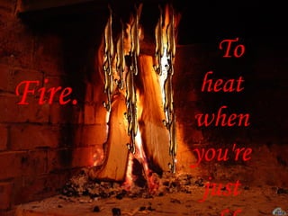 Fire. To heat when you're just cold  . 