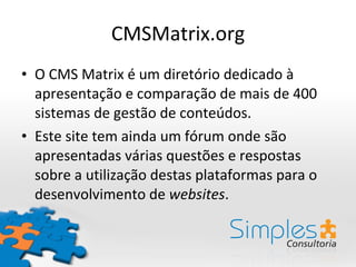 CMSMatrix.org O CMS Matrix é um diretório dedicado à apresentação e comparação de mais de 400 sistemas de gestão de conteúdos. Este site tem ainda um fórum onde são apresentadas várias questões e respostas sobre a utilização destas plataformas para o desenvolvimento de  websites . 