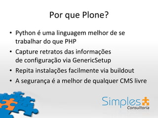 Por que Plone? Python é uma linguagem melhor de se trabalhar do que PHP Capture retratos das informações de configuração via GenericSetup Repita instalações facilmente via buildout A segurança é a melhor de qualquer CMS livre 