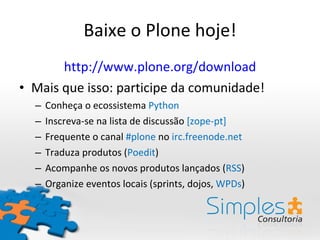 Baixe o Plone hoje! http://www.plone.org/download Mais que isso: participe da comunidade! Conheça o ecossistema  Python Inscreva-se na lista de discussão  [zope-pt] Frequente o canal  #plone  no  irc.freenode.net Traduza produtos ( Poedit ) Acompanhe os novos produtos lançados ( RSS ) Organize eventos locais (sprints, dojos,  WPDs ) 