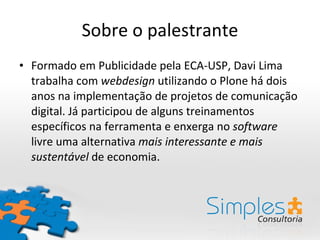 Sobre o palestrante Formado em Publicidade pela ECA-USP, Davi Lima trabalha com  webdesign  utilizando o Plone há dois anos na implementação de projetos de comunicação digital. Já participou de alguns treinamentos específicos na ferramenta e enxerga no  software  livre uma alternativa  mais interessante e mais sustentável  de economia. 