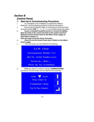 Section B
Control Panel.
1. Start-Up & Commissioning Procedure.
i. On completion of the Installation of all Network Cables &
Detectors, use the following procedure to Start-Up the system :-
ii Ensure that the Network Cable is connected to the Control Panel
terminals marked CAN V+, V-, Hi, Lo. via a suitable cable entry gland.
iii. Cause a competent qualified person to connect the Battery
Back-Up leads to the correct terminals of the sealed Lead Acid
Batteries and the Control Panel to the Mains Power supply as
described in Section ‘A’.
(See also page 33 Control Panel Terminals.)
iv. Close & Lock the Control Panel door & Switch on the Mains
Power supply.
v. The LCD screen will now DISPLAY the following:-
vi. Press any button to continue with the ‘COMMISSIONING’
procedure, the LCD screen will now DISPLAY the following:-
- 12 -
J.A.M. i-Zone
Environmental Monitor V1.1
Ref. No. Serial Number xxxxx
Service on ….Date….
(Press any key to continue)
Press Enter to
Commission i-Zone
Up To Nos. Sensors
TIME DATE
 