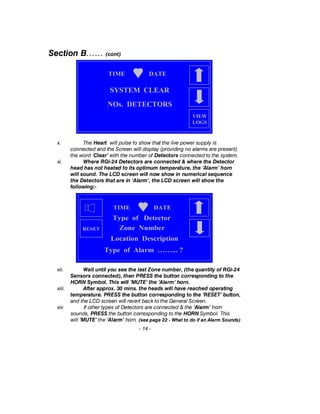 Section B…… (cont)
x. The Heart will pulse to show that the live power supply is
connected and the Screen will display (providing no alarms are present)
the word ‘Clear’ with the number of Detectors connected to the system.
xi. Where RGi-24 Detectors are connected & where the Detector
head has not heated to its optimum temperature, the ‘Alarm’ horn
will sound. The LCD screen will now show in numerical sequence
the Detectors that are in ‘Alarm’, the LCD screen will show the
following:-
xii. Wait until you see the last Zone number, (the quantity of RGi-24
Sensors connected), then PRESS the button corresponding to the
HORN Symbol. This will ’MUTE’ the ’Alarm’ horn.
xiii. After approx. 30 mins. the heads will have reached operating
temperature. PRESS the button corresponding to the ’RESET’ button,
and the LCD screen will revert back to the General Screen.
xiv If other types of Detectors are connected & the ’Alarm’ horn
sounds, PRESS the button corresponding to the HORN Symbol. This
will ’MUTE’ the ’Alarm’ horn. (see page 22 - What to do if an Alarm Sounds)
- 14 -
TIME DATE
NOs. DETECTORS
SYSTEM CLEAR
VIEW
LOGS
TIME DATE
Type of Alarm ……... ?
Type of Detector
Zone Number
Location Description
RESET
 