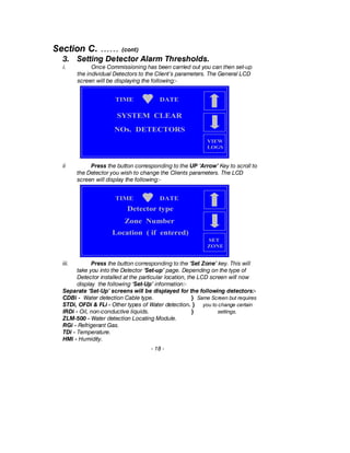 Section C. …… (cont)
3. Setting Detector Alarm Thresholds.
i. Once Commissioning has been carried out you can then set-up
the individual Detectors to the Client’s parameters. The General LCD
screen will be displaying the following:-
ii Press the button corresponding to the UP ‘Arrow’ Key to scroll to
the Detector you wish to change the Clients parameters. The LCD
screen will display the following:-
iii. Press the button corresponding to the ‘Set Zone’ key. This will
take you into the Detector ‘Set-up’ page. Depending on the type of
Detector installed at the particular location, the LCD screen will now
display the following ‘Set-Up’ information:-
Separate ‘Set-Up’ screens will be displayed for the following detectors:-
CDBi - Water detection Cable type. } Same Screen but requires
STDi, OFDi & FLi - Other types of Water detection. } you to change certain
IRDi - Oil, non-conductive liquids. } settings.
ZLM-500 - Water detection Locating Module.
RGi - Refrigerant Gas.
TDi - Temperature.
HMi - Humidity.
- 18 -
TIME DATE
NOs. DETECTORS
SYSTEM CLEAR
VIEW
LOGS
TIME DATE
SET
ZONE
Zone Number
Detector type
Location ( if entered)
 