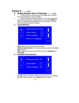 Section C …… (cont)
3. Setting Detector Alarm Thresholds …….. (cont)
iv. Using the buttons corresponding to the ’Arrow’ Keys, scroll the
box to the parameter you wish to change.
v. Using the buttons corresponding to the ‘+ & -’ Keys, change the
value to the required value. On completion of all changes PRESS the
button corresponding to the ‘Save’ key. Your new values will now be
saved into the Control Panel’s memory.
a. Liquid Detectors
CDBi - Detectors should be set as seen above.
All other Liquid Detectors - should be set as above but with the ‘Alarm
Sonar’ set at 15.
IRDi - Detectors should be set as above but with the ‘Amplitude’ set
to Fail High.
b. Refrigerant Gas Detectors
Set Alarm value at 100 below refrigerant gas value shown. If refrigerant
gas value shown is below 100, set Alarm value to 50 below.
- 19 -
Liquid Detector Setup
SAVE
Alarm Sonar 2
Fail Low Amplitude
Alarm Samples 0
SAVE
Refrigerant Gas 193
5Alarm Below
Alarm Samples 0
 
