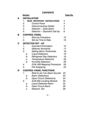 CONTENTS
Section Page No.
A INSTALLATION
1. READ IMPORTANT INSTRUCTIONS 4
2. Control Panel 4
3. Interconnecting Cables 4
4. Detector— Description 5
5. Detector— Dipswitch Set-Up 8
B CONTROL PANEL
1. Start-Up Procedure 12
2. Set-Up Time & Date 15
C DETECTOR SET - UP
1. Important Information 15
2. Detector Sensitivity 17
3. Setting Alarm Thresholds. 18
a. Liquid Detectors 19
b. Refrigerant Gas Detectors 19
c. Temperature Detectors 20
d. Humidity Detectors 20
4. ZLM–500 Mapping Procedure 20
5. Hot Swapping 22
D CONTROL PANEL FUNCTIONS
1. What to do if an Alarm Sounds 23
a. Alarm (Detectors) 23
b. Open Circuit (Detectors) 24
2. ZLM-500 Locating Module 25
a. Liquid Detected Alarm 25
b. Open Circuit Alarm 26
c. Network Fail 26
- 2 -
 