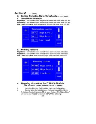 Section C …… (cont)
3. Setting Detector Alarm Thresholds …….. (cont)
c. Temperature Detectors
High Level 1 will ’Alarm’ when temperature rises to the value set in this box.
High Level 2 will ’Alarm’ when temperature rises to the value set in this box.
Low Level will ’Alarm’ when temperature drops to the value set in this box.
d. Humidity Detectors
High Level 1 will ’Alarm’ when humidity rises to the value set in this box.
High Level 2 will ’Alarm’ when humidity rises to the value set in this box.
Low Level will ’Alarm’ when humidity drops to the value set in this box.
4. Mapping Procedure for ZLM-500 Module
(SEE PAGES 44 & 45 for MAPPING RESULTS SHEET)
i. Using the Mapping Tool provided, carry out the following:-
ii. Starting at the first joint between the leader cable LS/LC & the
first piece of detecting cable (CD-x), open the joint. The ‘Alarm Horn’
will sound and the LCD screen will DISPLAY the following:-
- 20 -
SAVE
Humidity Alarms
High Level 299 RH
High Level 166 RH
Low Level02 RH
Temperature Alarms
SAVE
99 °C High Level 2
66 °C High Level 1
02 °C Low Level
 