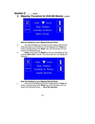 Section C …… (cont)
4. Mapping Procedure for ZLM-500 Module ..(cont)
Note this Reading on your Mapping Results Sheet.
iii. Connect the Mapping Tool lead into the Leader cable and the
Detecting cable into the other end of the Mapping Tool. Press the
button corresponding to the ‘Reset ‘ key, the LCD screen will now
revert to the General Screen.
iv. Press & hold down the Button on the top of the Mapping Tool
until the ’Alarm Horn’ sounds. The LCD screen will now display the
following:-
Note this Reading on your Mapping Results Sheet..
v. Disconnect the Mapping Tool & re-instate the joint. Press the
button corresponding to the ‘Reset‘ key, the LCD screen will now
revert to the General Screen. – Go to the next joint.
- 21 -
TIME DATE
Liquid detected
Zone Number
Location in MetresRESET
TIME DATE
Open Circuit
Zone Number
Location in MetresRESET
 