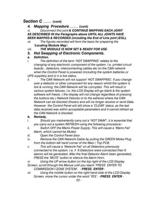Section C …… (cont)
4. Mapping Procedure …… (cont)
vi. Disconnect this joint & CONTINUE MAPPING EACH JOINT
AS DESCRIBED IN the Paragraphs above UNTIL ALL JOINTS HAVE
BEEN MAPPED & RECORDED (including the End of Line joint (EOL).
vii. The figures recorded will form the basis for preparing the
‘Locating Module Map’.
viii. THE MODULE IS NOW SET & READY FOR USE.
5. Hot Swapping of Electronic Components.
a. Definition.
i. The definition of the term ‘HOT SWAPPING’ relates to the
changing of any electronic component of the system. I.e. printed circuit
boards , detectors, interconnecting cables etc on the CAN network
when the Control Panel is powered (including the system batteries or
UPS supplies) and is in a live status.
ii. The CAN Network will not support ‘HOT SWAPPING’. If you change
over a detector or other component for any reason whilst the system is
live & running, the CAN Network will be corrupted. This will result in
various system failures, I.e. the LCD Display will go blank & the system
software will freeze. ( the display will not change regardless of pressing
the buttons etc.) Network Failures or to the extreme where the CAN
Network can be blocked (frozen) and will no longer receive or send Data.
However the Control Panel will still show a ‘CLEAR’ status, as the last
data received was within acceptable parameters and it cannot refresh as
the CAN Network is blocked.
b. Remedy.
i. Should you inadvertently carry out a ’HOT SWAP’, it is essential that
you carry out a system REFRESH using the following procedure:-
ii. Switch OFF the Mains Power Supply. This will cause a ’Mains Fail’
Alarm, which cannot be Muted.
iii. Open the Control Panel door.
iv. Remove the CAN Network Cable by pulling the GREEN Molex Plug
from the bottom left hand corner of the Main / Top PCB.
v. This will cause a ’Network Fail’ on all Detectors previously
connected to the system. I.e. if 6 Detectors were connected then 6
alarms will be generated. After the final Detector Alarm been generated,
PRESS the ’MUTE’ button to silence the Alarm Horn.
vi. Using the UP arrow button on the top right of the LCD Display
Screen, scroll through the Menue until you reach ’PRESS ENTER TO
COMMISSION I-ZONE SYSTEM’. - PRESS ENTER -
vii. Using the middle button on the right hand side of the LCD Display
Screen, move the cursor under the word ‘YES’. - PRESS ENTER -
22 -
 
