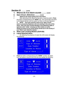 Section D …… (cont)
1. What to do if an Alarm sounds …….. (cont)
b. Open Circuit. (Detectors) …….. (cont)
iv. Attend to the reason giving rise to the Alarm.
v. After attending to the reason for the alarm, reset the system. Press
the button corresponding to the ‘RESET’ key. The LCD Screen will revert
to the General Screen and the system will return to Normal Operation.
# NOTE – The most common cause of an ‘Open Circuit’
alarm is caused by Engineers who are working in the area of the
alarm. They may have caused damage to the detecting cable or
opened a joint whilst carrying out other duties or works.
Always be aware of any works being carried out in the vicinity of
your Water Leak detection System.
2. Water Leak Locating Module (ZLM-500)
a. Liquid Detected Alarm
i. On detecting the presence of water the LCD screen will display
the following:-
ii. Press the button corresponding to the ‘HORN’ symbol, the alarm
horn will cease to sound & the LCD will now display the following:-
- 25 -
TIME DATE
Type of Alarm ……... ?
Type of Detector
Zone Number
Location in Metres
RESET
TIME DATE
Type of Alarm ……... ?
Type of Detector
Zone Number
Location in Metres
RESET
 