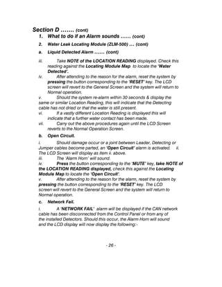 Section D ……. (cont)
1. What to do if an Alarm sounds …… (cont)
2. Water Leak Locating Module (ZLM-500) … (cont)
a. Liquid Detected Alarm …… (cont)
iii. Take NOTE of the LOCATION READING displayed. Check this
reading against the Locating Module Map to locate the ‘Water
Detected’.
iv. After attending to the reason for the alarm, reset the system by
pressing the button corresponding to the ‘RESET’ key. The LCD
screen will revert to the General Screen and the system will return to
Normal operation.
v. Should the system re-alarm within 30 seconds & display the
same or similar Location Reading, this will indicate that the Detecting
cable has not dried or that the water is still present.
vi. If a vastly different Location Reading is displayed this will
indicate that a further water contact has been made.
vii. Carry out the above procedures again until the LCD Screen
reverts to the Normal Operation Screen.
b. Open Circuit.
i. Should damage occur or a joint between Leader, Detecting or
Jumper cables become parted, an ‘Open Circuit’ alarm is activated. ii.
The LCD Screen will display as item ii. above.
iii. The ‘Alarm Horn’ will sound.
iv. Press the button corresponding to the ‘MUTE’ key, take NOTE of
the LOCATION READING displayed, check this against the Locating
Module Map to locate the ‘Open Circuit’.
v. After attending to the reason for the alarm, reset the system by
pressing the button corresponding to the ‘RESET’ key. The LCD
screen will revert to the General Screen and the system will return to
Normal operation.
c. Network Fail.
i. A ‘NETWORK FAIL’ alarm will be displayed if the CAN network
cable has been disconnected from the Control Panel or from any of
the installed Detectors. Should this occur, the Alarm Horn will sound
and the LCD display will now display the following:-
- 26 -
 
