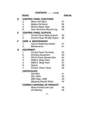 CONTENTS …… (cont)
Section Page No.
D CONTROL PANEL FUNCTIONS
3. Mains Fail Alarm 27
4. Battery Fail Alarm 28
5. Mute & Reset Keys 28
6. View 255 Event Record Log 29
E CONTROL PANEL OUTPUTS
1. Control Panel Relay Outputs 30
2. Control Panel RS-485 Output 30
F CARE & MAINTENANCE
1. Care of Detecting Cables 31
2. Maintenance 31
G EQUIPMENT
1. Control Panel Terminals 33
2. Ancillary Equipment 33
3. PB-24 Power Booster Box 34
4. SWRi-8 Relay Pack 34
5. SWRi-5 Relay Pack 37
6. Spares 39
7. Control Panel Facia 40
CERTIFICATES
ISO 9001 41
ISO 14001 42
WEE Regs. 2006 43
Mapping Results Sheet 44
CORRECT DISPOSAL OF PRODUCT
When finished with Use 46
CE Marking 46
- 3 -
 