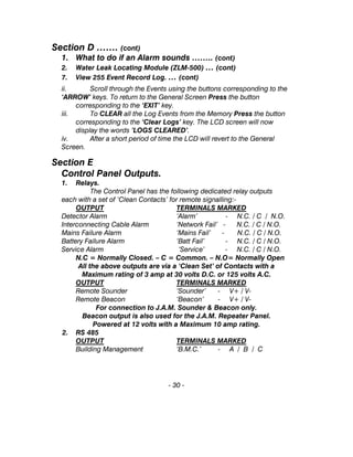 Section D ……. (cont)
1. What to do if an Alarm sounds …….. (cont)
2. Water Leak Locating Module (ZLM-500) … (cont)
7. View 255 Event Record Log. … (cont)
ii. Scroll through the Events using the buttons corresponding to the
‘ARROW’ keys. To return to the General Screen Press the button
corresponding to the ‘EXIT’ key.
iii. To CLEAR all the Log Events from the Memory Press the button
corresponding to the ‘Clear Logs’ key. The LCD screen will now
display the words ’LOGS CLEARED’.
iv. After a short period of time the LCD will revert to the General
Screen.
Section E
Control Panel Outputs.
1. Relays.
The Control Panel has the following dedicated relay outputs
each with a set of ‘Clean Contacts’ for remote signalling:-
OUTPUT TERMINALS MARKED
Detector Alarm ‘Alarm’ - N.C. / C / N.O.
Interconnecting Cable Alarm ‘Network Fail’ - N.C. / C / N.O.
Mains Failure Alarm ‘Mains Fail’ - N.C. / C / N.O.
Battery Failure Alarm ‘Batt Fail’ - N.C. / C / N.O.
Service Alarm ‘Service’ - N.C. / C / N.O.
N.C = Normally Closed. – C = Common. – N.O= Normally Open
All the above outputs are via a ‘Clean Set’ of Contacts with a
Maximum rating of 3 amp at 30 volts D.C. or 125 volts A.C.
OUTPUT TERMINALS MARKED
Remote Sounder ‘Sounder’ - V+ / V-
Remote Beacon ‘Beacon’ - V+ / V-
For connection to J.A.M. Sounder & Beacon only.
Beacon output is also used for the J.A.M. Repeater Panel.
Powered at 12 volts with a Maximum 10 amp rating.
2. RS 485
OUTPUT TERMINALS MARKED
Building Management ‘B.M.C.’ - A / B / C
- 30 -
 