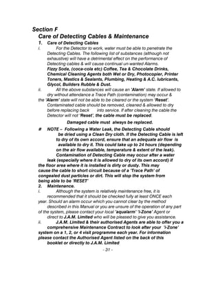 Section F
Care of Detecting Cables & Maintenance
1. Care of Detecting Cables
i. For the Detector to work, water must be able to penetrate the
Detecting Cables. The following list of substances (although not
exhaustive) will have a detrimental effect on the performance of
Detecting cables & will cause continual un-wanted Alarms.
Fizzy Soda, (coca-cola etc) Coffee, Tea & Chocolate Drinks,
Chemical Cleaning Agents both Wet or Dry, Photocopier, Printer
Toners, Mastics & Sealants, Plumbing, Heating & A.C. lubricants,
Glycol, Builders Rubble & Dust.
ii. All the above substances will cause an ’Alarm’ state. If allowed to
dry without attendance a Trace Path (contamination) may occur &
the ‘Alarm’ state will not be able to be cleared or the system ‘Reset’.
Contaminated cable should be removed, cleaned & allowed to dry
before replacing back into service. If after cleaning the cable the
Detector will not ‘Reset’, the cable must be replaced.
Damaged cable must always be replaced.
# NOTE – Following a Water Leak, the Detecting Cable should
be dried using a Clean Dry cloth. If the Detecting Cable is left
to dry of its own accord, ensure that an adequate air flow is
available to dry it. This could take up to 24 hours (depending
on the air flow available, temperature & extent of the leak).
Contamination of Detecting Cable may occur after a water
leak (especially where it is allowed to dry of its own accord) if
the floor area where it is installed is dirty or dusty. This may
cause the cable to short circuit because of a ‘Trace Path‘ of
congealed dust particles or dirt. This will stop the system from
being able to be ‘RESET’
2. Maintenance.
i. Although the system is relatively maintenance free, it is
recommended that it should be checked fully at least ONCE each
year. Should an alarm occur which you cannot clear by the method
described in this Manual or you are unsure of the operation of any part
of the system, please contact your local ’aqualarm’ ‘i-Zone’ Agent or
direct to J.A.M. Limited who will be pleased to give you assistance.
ii. J.A.M. Limited & their authorised Agents are able to offer you a
comprehensive Maintenance Contract to look after your ’i-Zone’
system on a 1, 2, or 4 visit programme each year. For information
please contact the Authorised Agent listed on the back of this
booklet or directly to J.A.M. Limited
- 31 -
 