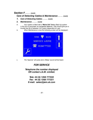 Section F …… (cont)
Care of Detecting Cables & Maintenance …… (cont)
1. Care of Detecting Cables …… (cont)
2. Maintenance …… (cont)
iii. Your system is fitted with a ‘Mains Fail’ Battery Back-Up system
in the form of automatic re-chargeable Batteries They should give you a
trouble free life of between 3 & 5 years (dependant on use).
iv. When Maintenance is due the following screen will be displayed:-
v. The ‘Spanner’ will pulse and a ‘Bleep’ sound will be heard.
FOR SERVICE
Telephone the number displayed
OR contact J.A.M. Limited.
Tele: 44 (0) 1268 777222
Fax: 44 (0) 1268 777221
E-mail: sales@jam.uk.com
- 32 -
TIME DATE
01268 777222
SERVICE i-ZONE
 