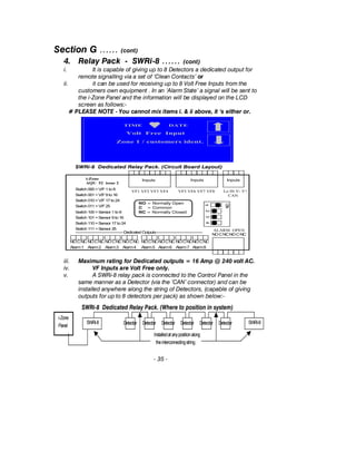 Section G …… (cont)
4. Relay Pack - SWRi-8 …… (cont)
i. It is capable of giving up to 8 Detectors a dedicated output for
remote signalling via a set of ‘Clean Contacts’ or
ii. it can be used for receiving up to 8 Volt Free Inputs from the
customers own equipment . In an ‘Alarm State’ a signal will be sent to
the i-Zone Panel and the information will be displayed on the LCD
screen as follows:-
# PLEASE NOTE - You cannot mix items i. & ii above, it ‘s either or.
iii. Maximum rating for Dedicated outputs = 16 Amp @ 240 volt AC.
iv. VF Inputs are Volt Free only.
v. A SWRi-8 relay pack is connected to the Control Panel in the
same manner as a Detector (via the ‘CAN’ connector) and can be
installed anywhere along the string of Detectors, (capable of giving
outputs for up to 8 detectors per pack) as shown below:-
- 35 -
NO = Normally Open
C = Common
NC = Normally ClosedSwitch 100 =Sensor 1 to 8
Switch 101 =Sensor 9 to 16
Switch 110 =Sensor 17 to24
Switch 111 =Sensor 25
Switch 000 =V/F1 to 8
Switch 001 =V/F9 to 16
Switch 010 =V/F17 to24
Switch 011 =V/F25
i-Zone
AQU 52 issue 2
ALARM OPEN
NOCNCNOCNC
NOCNC
Alarm1
NOCNC
Alarm3
NOCNC
Alarm4
NOCNC
Alarm5
NOCNC
Alarm6
NOCNC
Alarm7
NOCNC
Alarm8
NOCNC
Alarm2
VF1 VF2 VF3 VF4 VF5 VF6 VF7 VF8 Lo Hi V- V+
CAN
InputsInputs Inputs
--------------------------------------DedicatedOutputs-------------------------------------
SWRi-8 Dedicated Relay Pack. (Circuit Board Layout)
ON
1234
TIME DATE
Volt Free Input
Zone 1 / customers ident.
SWRi-8 Dedicated Relay Pack. (Where to position in system)
i-Zone
Panel
SWRi-8DetectorDetectorDetector DetectorDetector DetectorSWRi-8
Installedatanypositionalong
theinterconnectingstring
 