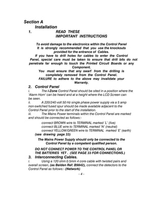 Section A
Installation
1. READ THESE
IMPORTANT INSTRUCTIONS
To avoid damage to the electronics within the Control Panel
It is strongly recommended that you use the knockouts
provided for the entrance of Cables.
If you have to drill holes for cables to enter the Control
Panel, special care must be taken to ensure that drill bits do not
penetrate far enough to touch the Printed Circuit Boards or any
Component.
You must ensure that any swarf from the drilling is
completely removed from the Control Panel.
FAILURE to adhere to the above may invalidate your
Warranty.
2. Control Panel
i. The i-Zone Control Panel should be sited in a position where the
‘Alarm Horn’ can be heard and at a height where the LCD Screen can
be seen.
ii. A 220/240 volt 50 Hz single phase power supply via a 5 amp
non-switched fused spur should be made available adjacent to the
Control Panel prior to the start of the installation.
iii. The Mains Power terminals within the Control Panel are marked
and should be connected as follows:-
connect BROWN wire to TERMINAL marked ‘L’ (live)
connect BLUE wire to TERMINAL marked ‘N’ (neutral)
connect YELLOW/GREEN wire to TERMINAL marked ‘E’ (earth)
(see drawing page 33)
The Mains Power Supply should only be connected to the
Control Panel by a competent qualified person.
DO NOT CONNECT POWER TO THE CONTROL PANEL OR
THE BATTERIES YET . (SEE PAGE 33 FOR CONNECTIONS.)
3. Interconnecting Cables.
i. Using a 120 ohm 0.5mm 4 core cable with twisted pairs and
overall screen, (as Belden Ref: B9842), connect the detectors to the
Control Panel as follows:- (Network)
- 4 -
 