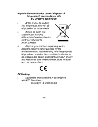 Important Information for correct disposal of
this product in accordance with
EC Directive 2002/96/EC
i. At the end of its working
life, the product must not be
disposed of as urban waste.
ii. It must be taken to a
special local authority,
differentiated waste collection
centre or returned to
J.A.M. Limited.
iii. Disposing of products separately avoids
possible negative consequences for the
environment and health deriving from inappropriate
disposal and enables the constituent materials to
be recovered to obtain significant savings in energy
and resources and create a better future for Earth
and our descendants..
CE Marking.
i. Equipment manufactured in accordance
with EEC Directives:-
98/13/EEC & 2006/95/EC
- 46 -
 