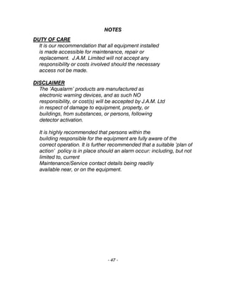 NOTES
DUTY OF CARE
It is our recommendation that all equipment installed
is made accessible for maintenance, repair or
replacement. J.A.M. Limited will not accept any
responsibility or costs involved should the necessary
access not be made.
DISCLAIMER
The ‘Aqualarm’ products are manufactured as
electronic warning devices, and as such NO
responsibility, or cost(s) will be accepted by J.A.M. Ltd
in respect of damage to equipment, property, or
buildings, from substances, or persons, following
detector activation.
It is highly recommended that persons within the
building responsible for the equipment are fully aware of the
correct operation. It is further recommended that a suitable ‘plan of
action’ policy is in place should an alarm occur: including, but not
limited to, current
Maintenance/Service contact details being readily
available near, or on the equipment.
- 47 -
 