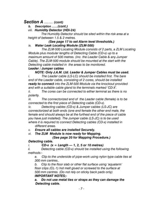 Section A …… (cont)
b. Description ……(cont.)
viii. Humidity Detector (HDi-24)
The Humidity Detector should be sited within the risk area at a
height of between 1.5 & 2 metres.
(See page 17 to set Alarm level thresholds.)
ix. Water Leak Locating Module (ZLM-500)
The ZLM-500 Locating Module consists of 2 parts, a ZLM Locating
Module plus modular lengths of Detecting Cable (CD-x) up to a
maximum amount of 500 metres. (inc. the Leader Cable & any Jumper
Cable). The ZLM-500 module should be mounted at the start with the
Detecting cable installed in the areas to be monitored.
Leader / Jumper cables
NOTE: Only J.A.M. Ltd. Leader & Jumper Cables must be used.
i. The Leader cable (LS-LC) should be installed first. The bare
end of the Leader cable, consisting of 2 cores, should be installed
ready to connect into the ZLM-500 Module via the knockout provided
and with a suitable cable gland to the terminals marked ‘CD-X’.
ii. The cores can be connected to either terminal as there is no
polarity.
iii. The connectorized end of the Leader cable (female) is to be
connected to the first piece of Detecting cable (CD-x).
iv. Detecting cables (CD-x) & Jumper cables (LS-JC) are
connectorized at both ends (one end female the other end male, the
female end should always be at the furthest end of the piece of cable
you have just installed). The Jumper cable (LS-JC) is to be used
where it is required to connect Detecting cables (CD-x) installed in
different areas.
v. Ensure all cables are installed Securely.
vi. The ZLM Module is now ready for Mapping.
(See page 20 for Mapping Procedure.)
Detecting cable.
i. CD-x (x = Length — 1, 2, 5 or 10 metres)
ii. Detecting cable (CD-x) should be installed using the following
methods:-
a. Clip to the underside of pipe-work using nylon type cable ties at
300 mm centres..
b. Clip to the floor slab or other flat surface using ‘aqualarm’
floor clips (CL-1) hot melt glued or screwed to the surface at
500 mm centres. (Do not rely on sticky back pads only)
IMPORTANT NOTES;-
a. Do not use metal ties or straps as they can damage the
Detecting cable.
- 7 -
 