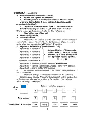 Section A …… (cont)
b. Description (Detecting Cable) ……(cont.)
b. Do not over tighten the cable ties.
c. Detecting cable should never be installed between pipe-
work and its insulation. It must be installed on the outside
of any insulation finish.
d. ‘aqualarm’ WARNING LABELS (WL-1) should be fitted at
5m intervals along the entire length of all cables installed.
Where cables go through walls etc. the WL-1 should be
fitted either side of the wall.
5. Detector Dipswitchs.
a. Set-Up Procedure
i. Dipswitches are used to give the Detector an Identity Address in
order that they can be identified by the Control Panel. Dipswitches are
active when they are switched ‘ON’ in the ‘UP’ position.
ii. Dipswitch References (Dipswitch set to ‘ON’)
Dipswitch 1 = Number 1
Dipswitch 2 = Number 2
Dipswitch 3 = Number 4
Dipswitch 4 = Number 8
Dipswitch 5 = Number 16
Dipswitch 6 = Identifies Humidity Detector. (Factory set)
Dipswitch 7 = Remote Mute Option (unused—set to ‘OFF’ position)
Dipswitch 8 = Spare. (set to ‘OFF’ position)
iii. Dipswitches must be set prior to the detector being connected to
the Control Panel.
iv. Dipswitch settings (addresses) will represent the Detector’s
location / zone identity. The higher the dipswitch setting number, the
higher the zone allocated, regardless of the location of the detector
within the string, for example:-
- 8 -
Any combination of these can be
used to make up the zone number
required, i.e. if zone 9 is required,
use dipswitch 4 and 1 together.
(8 + 1 = 9)
1 2 3 4 5
5 1 3 2 1
1+3 1 only 1+2 2 only 3 only
Detector installed sequence
i-Zone
10
Zone number
Dipswitch in ‘UP’ Position
 
