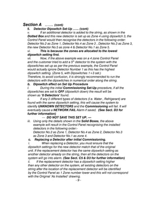 Section A …… (cont)
5. Detector Dipswitch Set-Up …... (cont)
v. If an additional detector is added to the string, as shown in the
Dotted Box and this new detector is set up as Zone 4 using dipswitch 3, the
Control Panel would then recognise the detectors in the following order:
Detector No.2 as Zone 1, Detector No.4 as Zone 2 , Detector No.3 as Zone 3,
the new Detector No.5 as zone 4 & Detector No.1 as Zone 5.
vi. This is because the zones are allocated to the lowest
dipswitch setting first.
vii. Now, if the above example was on a 4 zone Control Panel
and the customer tried to add a 5th
detector to the system with the
dipswitches set up as per the previous example, the Control Panel
would actually ignore Detector Number 1 as this has the highest
dipswitch setting. (Zone 5, with Dipswitches 1+3 set.)
Therefore, to avoid confusion, it is strongly recommended to run the
detectors with the dipswitches in numerical order along the string.
b. Dipswitch effect on Set Up Procedure
I. During the initial Commissioning Set-Up procedure, if all the
dipswitches are set to OFF (dipswitch down) the result will be
shown as ‘0 Detectors’ found.
ii. If any 2 different types of detectors (I.e. Water , Refrigerant) are
found with the same dipswitch setting, this will cause the system to
identify UNKNOWN DETECTORS and the Commissioning will fail. It will
eventually cause a NETWORK FAIL Alarm if saved. (See Sect. D3 for
further information)
— DO NOT SAVE THIS SET UP. —
iii. Using only the details shown in the Solid Boxes, the above
example will result in the Control Panel recognising the installed
detectors in the following order:-
Detector No.2 as Zone 1, Detector No.4 as Zone 2, Detector No.3
as Zone 3 and Detector No.1 as zone 4.
c. Replacing a Detector after initial Commissioning.
i. When replacing a Detector, you must ensure that the
dipswitch settings for the new detector match that of the original
unit. If the replacement detector has the same dipswitch setting as
another detector already on the string, then all the detectors on the
system will go into alarm. (See Sect. C5 & D3 for further information)
ii. If the replacement detector has a dipswitch setting higher
than any other detector on the system, all existing detectors on the
string after the location of the replacement detector will be identified
by the Control Panel as 1 Zone number lower and this will not correspond
with the Original ‘As Installed’ drawing.
- 9 -
 