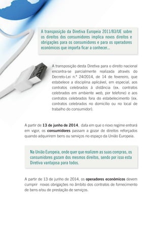 A transposição da Diretiva Europeia 2011/83/UE sobre
os direitos dos consumidores implica novos direitos e
obrigações para os consumidores e para os operadores
económicos que importa ficar a conhecer...
A transposição desta Diretiva para o direito nacional
encontra-se parcialmente realizada através do
Decreto-Lei n.º 24/2014, de 14 de fevereiro, que
estabelece a disciplina aplicável, em especial, aos
contratos celebrados à distância (ex. contratos
celebrados em ambiente web, por telefone) e aos
contratos celebrados fora do estabelecimento (ex.
contratos celebrados no domicílio ou no local de
trabalho do consumidor).
A partir de 13 de junho de 2014, data em que o novo regime entrará
em vigor, os consumidores passam a gozar de direitos reforçados
quando adquirirem bens ou serviços no espaço da União Europeia.
Na União Europeia, onde quer que realizem as suas compras, os
consumidores gozam dos mesmos direitos, sendo por isso esta
Diretiva vantajosa para todos.
A partir de 13 de junho de 2014, os operadores económicos devem
cumprir novas obrigações no âmbito dos contratos de fornecimento
de bens e/ou de prestação de serviços.
 