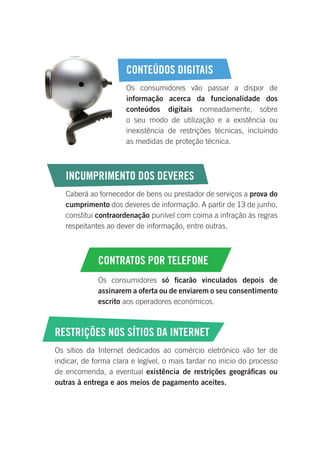 CONTEÚDOS DIGITAIS
Os consumidores vão passar a dispor de
informação acerca da funcionalidade dos
conteúdos digitais nomeadamente, sobre
o seu modo de utilização e a existência ou
inexistência de restrições técnicas, incluindo
as medidas de proteção técnica.
INCUMPRIMENTO DOS DEVERES
Caberá ao fornecedor de bens ou prestador de serviços a prova do
cumprimento dos deveres de informação. A partir de 13 de junho,
constitui contraordenação punível com coima a infração às regras
respeitantes ao dever de informação, entre outras.
CONTRATOS POR TELEFONE
Os consumidores só ficarão vinculados depois de
assinarem a oferta ou de enviarem o seu consentimento
escrito aos operadores económicos.
RESTRIÇÕES NOS SÍTIOS DA INTERNET
Os sítios da Internet dedicados ao comércio eletrónico vão ter de
indicar, de forma clara e legível, o mais tardar no início do processo
de encomenda, a eventual existência de restrições geográficas ou
outras à entrega e aos meios de pagamento aceites.
 