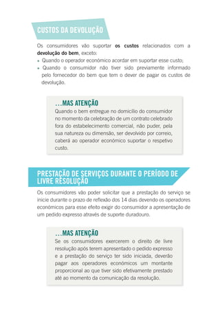 CUSTOS DA DEVOLUÇÃO
Os consumidores vão suportar os custos relacionados com a
devolução do bem, exceto:
 Quando o operador económico acordar em suportar esse custo;
 Quando o consumidor não tiver sido previamente informado
pelo fornecedor do bem que tem o dever de pagar os custos de
devolução.
…MAS ATENÇÃO
Quando o bem entregue no domicílio do consumidor
no momento da celebração de um contrato celebrado
fora do estabelecimento comercial, não puder, pela
sua natureza ou dimensão, ser devolvido por correio,
caberá ao operador económico suportar o respetivo
custo.
PRESTAÇÃO DE SERVIÇOS DURANTE O PERÍODO DE
LIVRE RESOLUÇÃO
Os consumidores vão poder solicitar que a prestação do serviço se
inicie durante o prazo de reflexão dos 14 dias devendo os operadores
económicos para esse efeito exigir do consumidor a apresentação de
um pedido expresso através de suporte duradouro.
…MAS ATENÇÃO
Se os consumidores exercerem o direito de livre
resolução após terem apresentado o pedido expresso
e a prestação do serviço ter sido iniciada, deverão
pagar aos operadores económicos um montante
proporcional ao que tiver sido efetivamente prestado
até ao momento da comunicação da resolução.
 