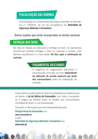 FISCALIZAÇÃO DAS NORMAS
A fiscalização do cumprimento das regras previstas no Decreto-
Lei n.º 24/2014, vai ser da competência da Autoridade de
Segurança Alimentar e Económica.
Outros aspetos que serão incorporados no direito nacional:
ENTREGA DOS BENS
Na falta de fixação de data para a entrega do bem, os operadores
económicos deverão entregar o bem ou executar o serviço, sem
demora injustificada e o mais tardar 30 dias após a celebração do
contrato.
PAGAMENTOS ADICIONAIS
A exigência de pagamentos adicionais à
remuneração principal vai ficar dependente
da obtenção de acordo expresso por parte
dos consumidores antes da celebração do
contrato.
Fique atento à publicação em Diário da República do diploma que
irá alterar a Lei de Defesa do Consumidor com vista a incorporar
os 5 artigos da Diretiva sobre os direitos dos consumidores
completando assim a sua transposição.
Consulte a informação que será disponibilizada pela:
Direção-Geral do Consumidor em:
www.consumidor.pt
e pela
Autoridade de Segurança Alimentar e Económica em:
www.asae.pt
 