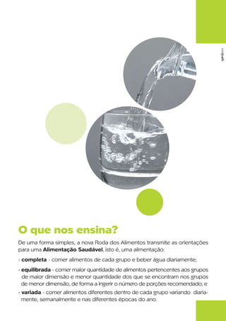 garra‹2003

O que nos ensina?
De uma forma simples, a nova Roda dos Alimentos transmite as orientações
para uma Alimentação Saudável, isto é, uma alimentação:
› completa - comer alimentos de cada grupo e beber água diariamente;
› equilibrada - comer maior quantidade de alimentos pertencentes aos grupos
  de maior dimensão e menor quantidade dos que se encontram nos grupos
  de menor dimensão, de forma a ingerir o número de porções recomendado; e
› variada - comer alimentos diferentes dentro de cada grupo variando diaria-
  mente, semanalmente e nas diferentes épocas do ano.
 