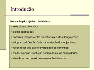 Introdução ► seleccionar objectivos; ► definir prioridades; ► construir relações entre objectivos a curto e longo prazo; ► adoptar padrões flexíveis na avaliação dos objectivos; ► reconhecer que existe diversidade de caminhos; ► mudar crenças irrealistas acerca das suas capacidades; ► identificar no contexto elementos facilidadores. Motivar implica ajudar o indivíduo a: 