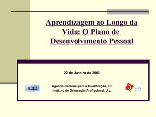 Aprendizagem ao Longo da Vida: O Plano de  Desenvolvimento Pessoal 22 de Janeiro de 2009 Agência Nacional para a Qualificação, I.P. Instituto de Orientação Profissional, U.L. 