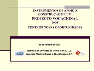 INSTRUMENTOS DE APOIO À CONSTRUÇÃO DE UM  PROJECTO VOCACIONAL  NOS  CENTROS NOVAS OPORTUNIDADES   22 de Janeiro de 2009 Instituto de Orientação Profissional, U.L. Agência Nacional para a Qualificação, I.P. 