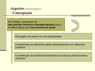 Aspectos  Metodológicos   e  Conceptuais   Em síntese, consideram-se:  três grandes domínios interdependentes  para a  fundamentação dos  Instrumentos de Apoio   Abordagem da pessoa na sua singularidade Consideração de diferentes papéis desempenhados em diferentes  contextos Consideração da história temporalizada da evolução pessoal nesses contextos 