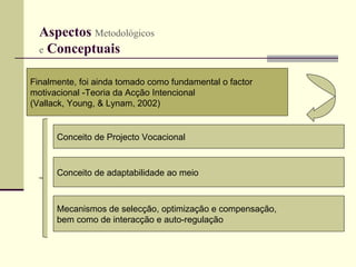 Aspectos  Metodológicos   e  Conceptuais   Finalmente, foi ainda tomado como fundamental o factor  motivacional -Teoria da Acção Intencional  (Vallack, Young, & Lynam, 2002)   Conceito de Projecto Vocacional Conceito de adaptabilidade ao meio Mecanismos de selecção, optimização e compensação,  bem como de interacção e auto-regulação 