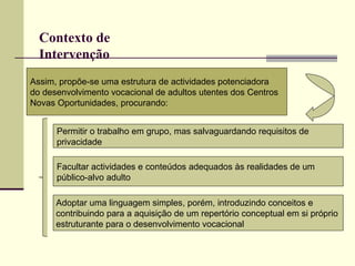 Contexto de Intervenção   Assim, propõe-se uma estrutura de actividades potenciadora  do desenvolvimento vocacional de adultos utentes dos Centros  Novas Oportunidades, procurando:   Permitir o trabalho em grupo, mas salvaguardando requisitos de privacidade  Facultar actividades e conteúdos adequados às realidades de um  público-alvo adulto   Adoptar uma linguagem simples, porém, introduzindo conceitos e  contribuindo para a aquisição de um repertório conceptual em si próprio  estruturante para o desenvolvimento vocacional   