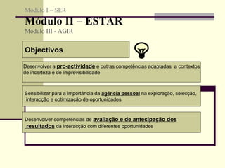 Objectivos Desenvolver a  pro-actividade  e outras competências adaptadas  a contextos de incerteza e de imprevisibilidade Sensibilizar para a importância da  agência pessoal  na exploração, selecção, interacção e optimização de oportunidades  Desenvolver competências de  avaliação e de antecipação dos resultados  da interacção com diferentes oportunidades  Módulo I – SER Módulo II – ESTAR  Módulo III - AGIR  