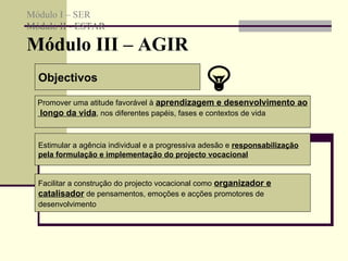 Objectivos Promover uma atitude favorável à  aprendizagem e desenvolvimento ao longo da vida , nos diferentes papéis, fases e contextos de vida  Estimular a agência individual e a progressiva adesão e  responsabilização pela formulação e implementação do projecto vocacional   Facilitar a construção do projecto vocacional como  organizador e catalisador  de pensamentos, emoções e acções promotores de desenvolvimento   Módulo I – SER Módulo II - ESTAR  Módulo III – AGIR  