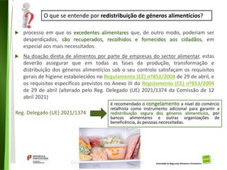 101
Divisão de Riscos Alimentares
 processo em que os excedentes alimentares que, de outro modo, poderiam ser
desperdiçados, são recuperados, recolhidos e fornecidos aos cidadãos, em
especial aos mais necessitados.
 Na doação direta de alimentos por parte de empresas do sector alimentar, estas
deverão assegurar que em todas as fases da produção, transformação e
distribuição dos géneros alimentícios sob o seu controlo satisfaçam os requisitos
gerais de higiene estabelecidos no Regulamento (CE) nº852/2004 de 29 de abril, e
os requisitos específicos previstos no Anexo III do Regulamento (CE) nº853/2004
de 29 de abril (alterado pelo Reg. Delegado (UE) 2021/1374 da Comissão de 12
abril 2021)
O que se entende por redistribuição de géneros alimentícios?
Reg. Delegado (UE) 2021/1374
é recomendado o congelamento a nível do comércio
retalhista como instrumento adicional para garantir a
redistribuição segura dos géneros alimentícios, por
bancos alimentares e outras organizações de
beneficência, às pessoas necessitadas.
 