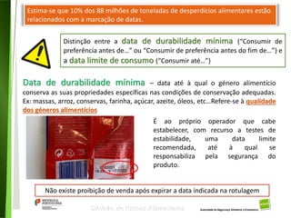 102
Divisão de Riscos Alimentares
Estima-se que 10% dos 88 milhões de toneladas de desperdícios alimentares estão
relacionados com a marcação de datas.
Distinção entre a data de durabilidade mínima (“Consumir de
preferência antes de…” ou “Consumir de preferência antes do fim de…”) e
a data limite de consumo (“Consumir até…”)
Data de durabilidade mínima – data até à qual o género alimentício
conserva as suas propriedades específicas nas condições de conservação adequadas.
Ex: massas, arroz, conservas, farinha, açúcar, azeite, óleos, etc…Refere-se à qualidade
dos géneros alimentícios
É ao próprio operador que cabe
estabelecer, com recurso a testes de
estabilidade, uma data limite
recomendada, até à qual se
responsabiliza pela segurança do
produto.
Não existe proibição de venda após expirar a data indicada na rotulagem
 