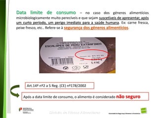 103
Divisão de Riscos Alimentares
Data limite de consumo – no caso dos géneros alimentícios
microbiologicamente muito perecíveis e que sejam suscetíveis de apresentar, após
um curto período, um perigo imediato para a saúde humana. Ex: carne fresca,
peixe fresco, etc.. Refere-se à segurança dos géneros alimentícios.
Após a data limite de consumo, o alimento é considerado não seguro
Art.14º nº2 a 5 Reg. (CE) nº178/2002
 